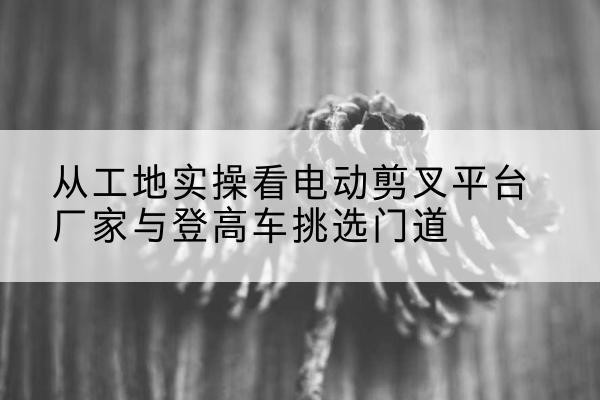 红古电动剪叉升降平台厂家-从工地实操看电动剪叉平台厂家与登高车挑选门道