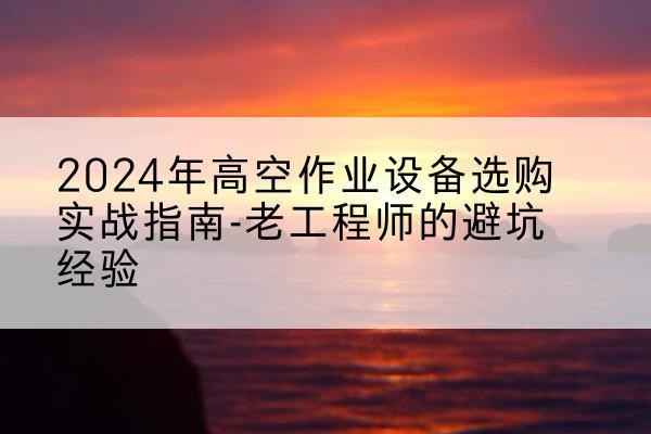 红古高空作业升降机厂家推荐-2024年高空作业设备选购实战指南-老工程师的避坑经验