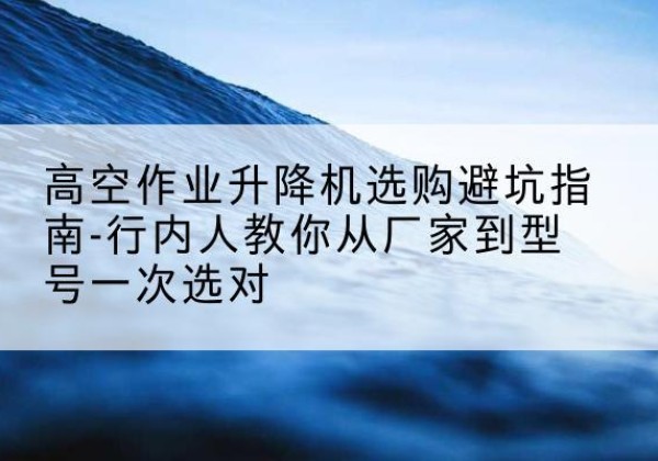 红古升降平台厂家-高空作业升降机选购避坑指南-行内人教你从厂家到型号一次选对
