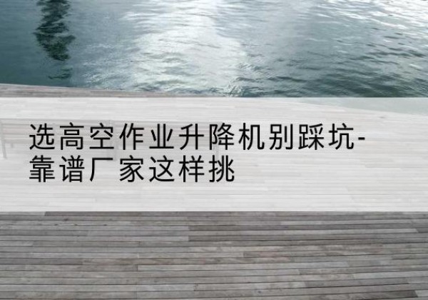 红古剪叉式升降机厂家-选高空作业升降机别踩坑-靠谱厂家这样挑