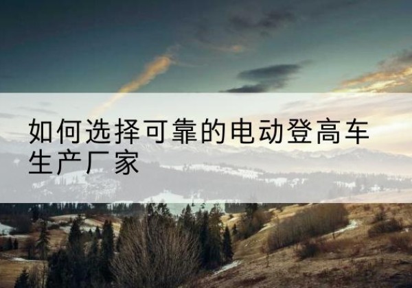 红古电动登高车厂家-如何选择可靠的电动登高车生产厂家