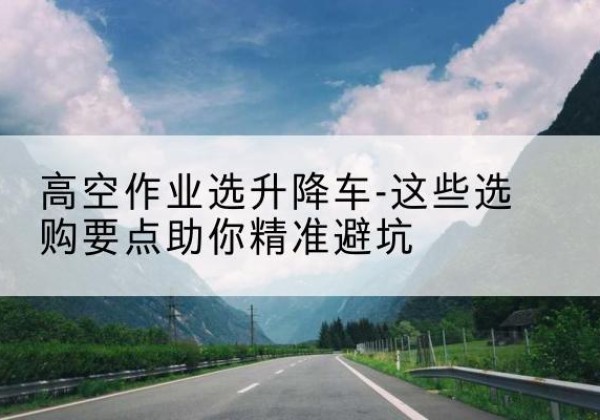 红古升降车厂家-高空作业选升降车-这些选购要点助你*避坑