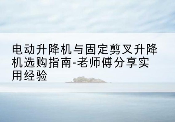 红古电动升降机怎么选-电动升降机与固定剪叉升降机选购指南-老师傅分享实用经验