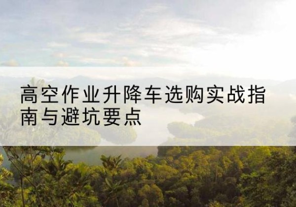 红古升降车怎么选-高空作业升降车选购实战指南与避坑要点