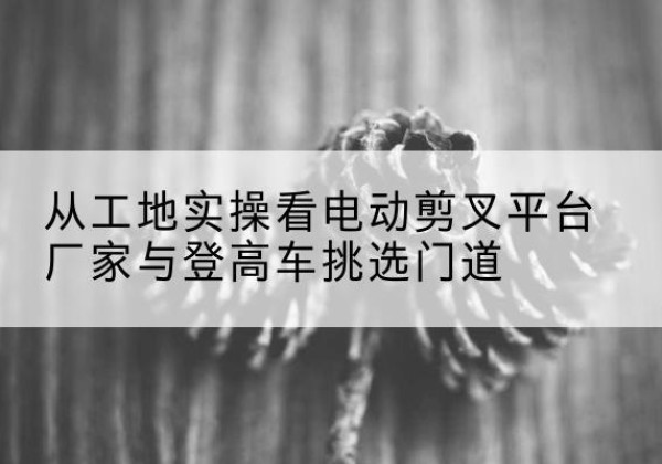 红古电动剪叉升降平台厂家-从工地实操看电动剪叉平台厂家与登高车挑选门道